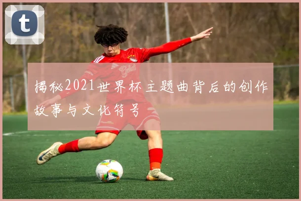 揭秘2021世界杯主题曲背后的创作故事与文化符号