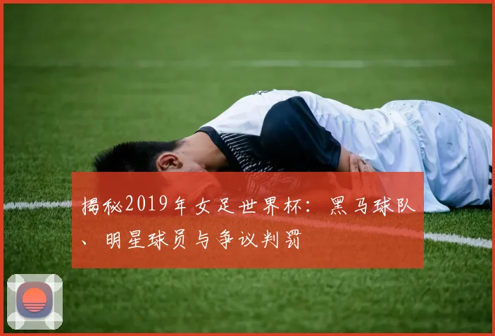 揭秘2019年女足世界杯：黑马球队、明星球员与争议判罚