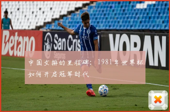 中国女排的里程碑：1981年世界杯如何开启冠军时代
