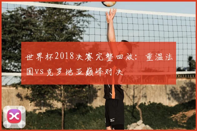 世界杯2018决赛完整回放:重温法国vs克罗地亚巅峰对决