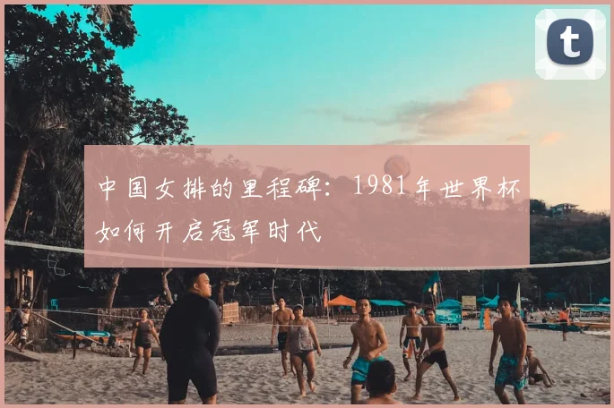 中国女排的里程碑：1981年世界杯如何开启冠军时代