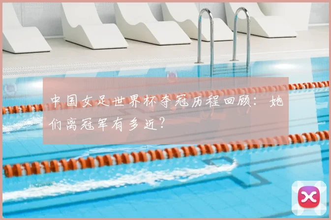 中国女足世界杯夺冠历程回顾：她们离冠军有多近？