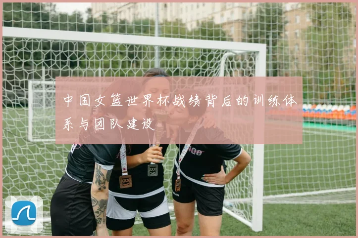 中国女篮世界杯战绩背后的训练体系与团队建设