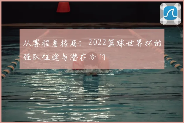 从赛程看格局：2022篮球世界杯的强队征途与潜在冷门