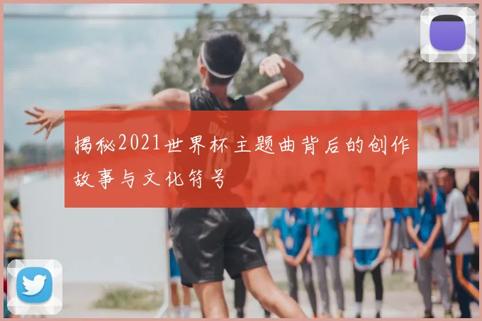 揭秘2021世界杯主题曲背后的创作故事与文化符号
