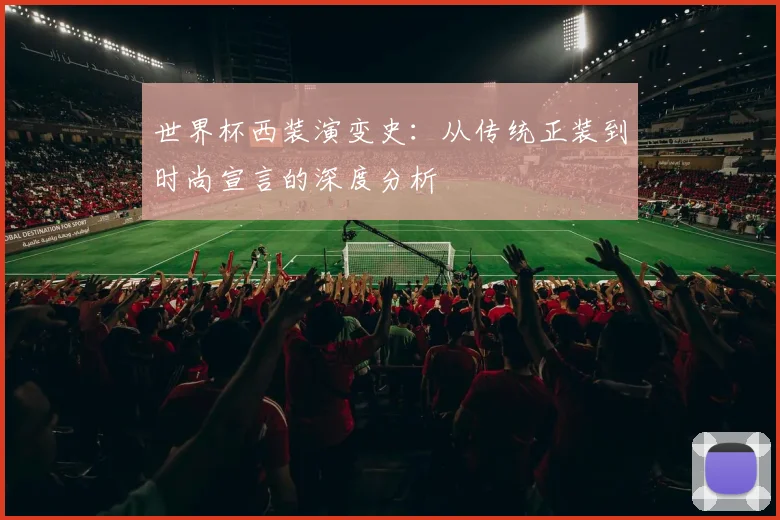 世界杯西装演变史：从传统正装到时尚宣言的深度分析