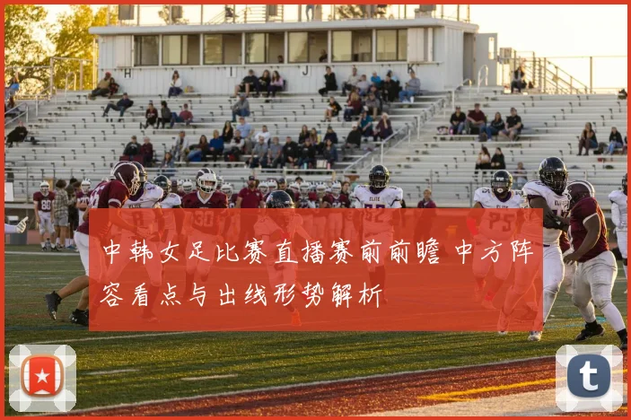 中韩女足比赛直播赛前前瞻 中方阵容看点与出线形势解析