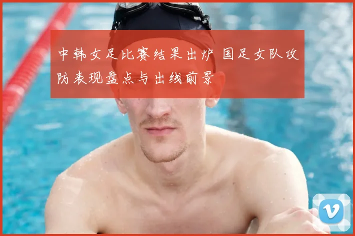 中韩女足比赛结果出炉 国足女队攻防表现盘点与出线前景