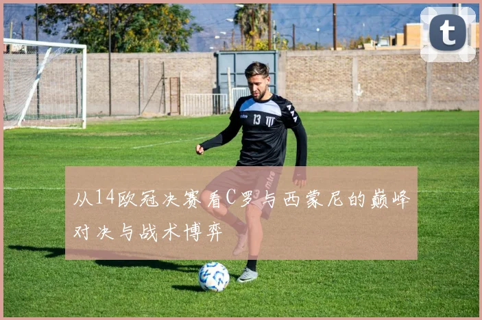从14欧冠决赛看C罗与西蒙尼的巅峰对决与战术博弈