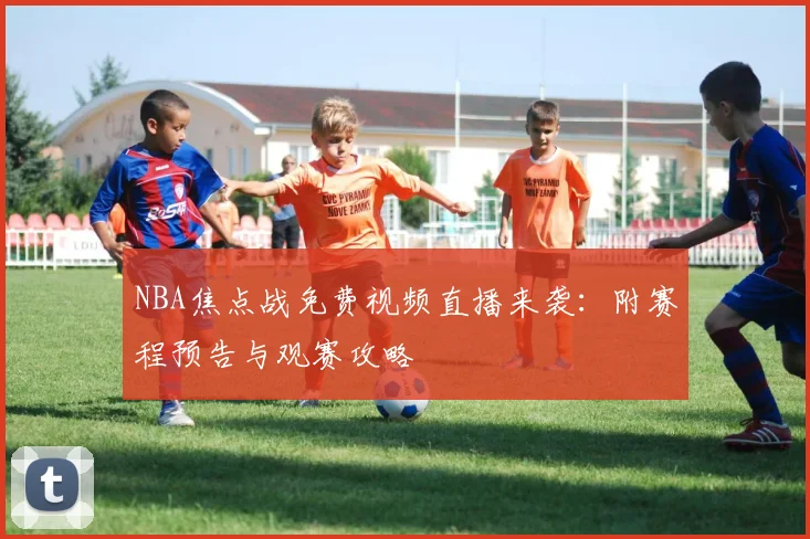 NBA焦点战免费视频直播来袭：附赛程预告与观赛攻略
