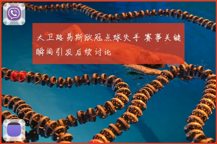 大卫路易斯欧冠点球失手 赛事关键瞬间引发后续讨论