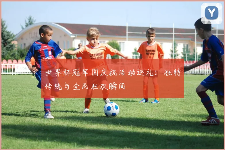 世界杯冠军国庆祝活动巡礼：独特传统与全民狂欢瞬间