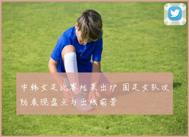 中韩女足比赛结果出炉 国足女队攻防表现盘点与出线前景